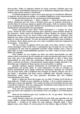descascadas. Todos os viajantes tinham de tomar extremos cuidados para não
contrair certas enfermidades dolorosas que os habitantes daquele país tinham de
aceitar como coisas comuns e inevitáveis.
O ministro preparava-se para entrar num país que era totalmente diferente.
O alimento ali não oferecia perigos. As condições higiênicas eram irrepreensíveis.
Os cidadãos ali desfrutavam de um razoável grau de prosperidade.
— Jamais me esquecerei, — disse o viajante, — como foi estranho sair do
ônibus minúsculo que me levou à fronteira para que eu pudesse atravessar a
estreita faixa de terra que separava aqueles dois países. Subi no moderno ônibus
de ar condicionado do outro lado. Realizei esta transferência mais que bem--vinda
simplesmente apresentando meu passaporte.
Temos passaportes para Deus. Nosso passaporte é o sangue de Jesus
Cristo. Temos de usar nossas palavras para expressar nosso honesto desejo de
lhe pertencer. Então temos de demonstrar nossos direitos de sermos aceitos
declarando nossa crença em Jesus Cristo como nosso Senhor e Salvador. Não
podemos nos salvar a nós mesmos por nossos próprios esforços, mas "para Deus
todas as coisas são possíveis". Se você tão somente compreender estas verdades e
as declarar, Deus abrirá portas que você antes considerou barreiras impossíveis
de transpor. Jesus disse:
"Eu sou a porta. Se alguém entrar por mim, será salvo; entrará e sairá e
achará pastagem" (João 10:9). Este é o passaporte que ele pode ser em sua vida;
o passaporte de uma vida de ansiedade tentando "andar sozinho" para a vida na
qual todas as suas responsabilidades passam a ser dele e todas as suas necessi-
dades são supridas.
Uma mulher em Los Angeles me disse que tinha desenvolvido um ódio
íntimo contra os parentes do seu marido por causa da maneira pela qual a trata-
vam. Este não é um problema incomum. Perguntei-lhe se dera a Deus uma
oportunidade de tirar dela tais sentimentos. Disse-lhe que falasse ao Senhor
sobre o assunto tão franca e honestamente quanto falara comigo. Quando o fez,
descobriu que o Espírito de Deus operou em seu benefício e a ajudou.
Quando expulsou aqueles sentimentos de ressentimento de sua mente,
experimentou um grande alívio. E, mais importante, ela não os entregou ao
Senhor parcialmente para depois retomá-los novamente. Quando me encontrei
com ela mais tarde, todo o problema fora entregue ao Senhor; deixara com ele o
seu fardo, e descobrira que Deus estava cuidando dele. Quando começou a
demonstrar maior amor aos seus parentes, descobriu que eles também
corresponderam com amor.
Qual é o lugar que Deus diz ocupar em sua vida? O Salmo 55:22 dá-lhe as
suas palavras: "Confia os teus cuidados ao Senhor, e ele te susterá; jamais per-
mitirá que o justo seja abalado." Eis o maior de todos os levantadores de peso que
o mundo já conheceu. Não tem comparação! Transforme essas palavras em suas
palavras, pois ele diz que sustentará você.
Você não tem nenhuma necessidade grande demais ou pequena demais
para que Deus não responda se tão somente ouvir seu pedido e crer inteiramente
que
Deus há de resolvê-la para você. Lembre-se, foi ele que disse: "Para Deus
todas as coisas são possíveis."
Austin Barton contou-me esta história de uma lição que aprendeu de um
orador inglês, o Irmão Breenwood. Ele transmitira a Austin Barton a seguinte
orientação: — Lembre-se do poder de suas palavras. Quando pedir a Deus
alguma coisa, não o limite. Se você precisar de cem dólares, diga ao Senhor: "Pre-
 