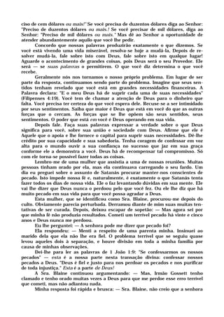 ciso de cem dólares ou mais!" Se você precisa de duzentos dólares diga ao Senhor:
"Preciso de duzentos dólares ou mais.! Se você precisar de mil dólares, diga ao
Senhor: "Preciso de mil dólares ou mais." Mas dê ao Senhor a oportunidade de
atender abundantemente aquilo que você lhe pedir.
Concordo que nossas palavras produzirão exatamente o que dizemos. Se
você está vivendo uma vida miserável, resolva-se hoje a mudá-la, Depois de re-
solver mudá-la, fale sobre isto com Deus, fale sobre isto em qualque lugar!
Aguarde o acontecimento de grandes coisas, pois Deus será o seu Provedor. Ele
será — se suas palavras o permitirem. O que você diz determina o que você
recebe.
Geralmente nós nos tornamos o nosso próprio problema. Em lugar de ser
parte da resposta, continuamos sendo parte do problema. Imagine que seus sen-
tidos tenham revelado que você está em grandes necessidades financeiras. A
Palavra declara: "E o meu Deus há de suprir cada uma de suas necessidades"
(Filipenses 4:19). Você tem de chamar a atenção de Deus para o dinheiro que
falta. Você precisa ter certeza do que você espera dele. Recuse-se a ser intimidado
por seus sentimentos. Saiba que maior é Deus que está em você do que as outras
forças que o cercam. As forças que se lhe opõem são seus sentidos, seus
sentimentos. O poder que está em você é Deus operando em sua vida.
Depois fale. Faça suas palavras expressar a verdade sobre o que Deus
significa para você, sobre sua união e sociedade com Deus. Afirme que ele é
Aquele que o apoia e lhe fornece o capital para suprir suas necessidades. Dê-lhe
crédito por sua capacidade e sua sabedoria. Tenha coragem de confessar em voz
alta para o mundo ouvir a sua confiança no sucesso que jaz em sua graça
conforme ele a demonstra a você. Deus há de recompensar tal compromisso. Só
com ele torna-se possível fazer todas as coisas.
Lembro-me de uma mulher que assistia a uma de nossas reuniões. Muitas
pessoas tinham orado por ela, mas ela continuava carregando o seu fardo. Um
dia eu preguei sobre o assunto de Satanás procurar manter-nos conscientes de
pecado. Isto impede nossa fé e, naturalmente, é exatamente o que Satanás tenta
fazer todos os dias de nossa vida. Ele o faz levantando dúvidas em sua mente. Ele
vai lhe dizer que Deus nunca o perdoou pelo que você fez. Ou ele lhe diz que há
muito pecado em sua vida para que você possa agradar a Deus.
Esta mulher, que se identificou como Sra. Blaine, procurou-me depois do
culto. Obviamente parecia perturbada. Derramou diante de mim suas muitas ten-
tativas de ser curada. Depois, deixou escapar de sopetão: — Mas agora sei por
que minha fé não produzia resultados. Cometi um terrível pecado há vinte e cinco
anos e Deus nunca me perdoou.
Eu lhe perguntei: — A senhora pode me dizer que pecado foi?
Ela respondeu: — Menti a respeito de uma parenta minha. Insinuei ao
marido dela que ela não lhe era fiel. O problema terrível que se seguiu quase
levou aqueles dois à separação, e houve divisão em toda a minha família por
causa de minhas observações.
Dei-lhe para ler as palavras de 1 João 1:9: "Se confessarmos os nossos
pecados" — esta é a nossa parte nesta transação divina: confessar nossos
pecados a Deus. "Deus é fiel e justo para nos perdoar os pecados e nos purificar
de toda injustiça." Esta é a parte de Deus!
A Sra. Blaine continuou argumentando: — Mas, Irmão Gossett tenho
clamado e tenho orado muitas vezes a Deus para que me perdoe esse erro terrível
que cometi, mas não adiantou nada.
Minha resposta foi rápida e brusca: — Sra. Blaine, não creio que a senhora
 