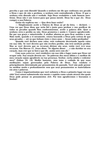 perceba o que está dizendo! Quando a senhora me diz que confessou seu pecado
a Deus e que ele não a perdoou, a senhora está contradizendo a Deus. O que a
senhora está dizendo não é verdade. Seja Deus verdadeiro e todo homem men-
tiroso. Deus não é um homem para que possa mentir. Deus faz o que diz. Deus
cumpre a sua Palavra.
Então ela suplicou-me: — Que devo fazer então?
— Simplesmente aceite a Palavra de Deus ao pé da letra, — declarei. —
Uma vez que Deus disse que seria fiel e justo para perdoar e nos purificar de
todos os pecados quando lhos confessássemos, aceite a palavra dele. Quer a
senhora sinta o perdão ou não, Deus prometeu e assim é. Comece agradecendo-
lhe por sua graça e misericórdia. A mulher afastou-se para ficar sozinha e orar.
Mais tarde, quando a vi novamente, estava louvando a Deus pela certeza de que
seus pecados — até os que tinham vinte e cinco anos — foram todos perdoados!
Quando você declara uma coisa, está realmente decretando aquela coisa
em sua vida. Se você decreta que não recebeu perdão, não terá nenhum perdão.
Mas se você decreta que os recursos divinos são seus, então você terá seus
recursos. Em Marcos 11, Jesus disse: "Se alguém disser . .. e não duvidar no seu
coração, mas crer que se fará o que diz, assim será com ele."
Com suas palavras, você estabelece em sua vida o lugar exato que Deus vai
ocupar nela. Sua oração deveria ser: "As palavras dos meus lábios e o meditar do
meu coração sejam agradáveis na tua presença, Senhor, rocha minha e redentor
meu!" (Salmo 19: 14). Medite bastante, mas tome o cuidado de que suas
meditações sejam governadas pela Palavra de Deus. Sua conduta é
principalmente determinada por pensamentos do passado. Você não pode pensar
ou meditar muito e profundamente sem que seus pensamentos se materializem
em atos e palavras.
Como é importantíssimo que você submeta a Deus o primeiro lugar em sua
vida! Você estará submetendo sua mente e espírito como canais através dos quais
Deus pode pensar os pensamentos dele. Por isso agradecemos e louvamos o
Senhor!
 