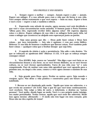 NÃO PROTELE E NÃO DESISTA
1. Sempre espere o melhor — sempre. Jamais espere o pior — jamais.
Espere um milagre. É a sua atitude para com a vida que dá forma à sua vida.
Você sempre obtém exatamente o que você espera — bom ou mau. Espere o bem
e você o terá — espere o mal, e também o obterá.
2. Esperando com atitude de oração, agora mesmo você está decidindo o
que você e suas circunstâncias serão amanhã. O homem junto à Porta Formosa
"olhou para eles, esperando receber deles alguma coisa". Ele esperou alguma
coisa e a obteve. Espere milagres de sua vida e os milagres farão parte dela, tal
como o milagre que aconteceu ao aleijado sem esperanças junto ao portão.
3. Seja uma pessoa que diz: — Deus pode fazer coisas e Deus fará
coisas... por meu intermédio —. Isto não é egoísmo; é cem por cento bíblico.
Hebreus 11 nos fala de homens e mulheres que fizeran coisas. Você também pode
fazer coisas — qualquer coisa que o Senhor desejar que seja feita.
4. O segredo da vitória é ação e persistência. Não adie e não desista. "Os
que se esforçam se apoderam dele" (Mateus 11:12). A fé que se esforça sempre
consegue coisas!
5. Viva AGORA, hoje, nunca no "amanhã". Não diga o que você faria se as
circunstâncias fossem a seu favor, ou se você tivesse dinheiro, ou se você tivesse
cultura, ou se você tivesse oportunidades. Varra de sua vida esse "se" e saia
conquistando. Pare de sonhar com uma vida agradável que você aguarda para o
próximo ano, ou daqui a dez anos, comece a viver agora mesmo o máximo de sua
vida.
6 . Seja grande para Deus agora. Perdoe os outros agora. Seja ousado e
corajoso agora. Não deixe a vida positiva e construtiva para um futuro vago e
indefinido.
7. Recuse-se ser dominado pelo medo. "Aquilo que temo me sobrevém, e o
que receio me acontece" (Jó 3:25). Seja o que for que você teme continuamente,
você receberá. Não culpe a falta de sorte, o infortúnio, o destino ou "outras
pessoas". Você pediu, dando lugar ao medo. Você é o seu próprio maior inimigo,
seu maior perturbador. Tenha certeza, aquilo que você teme lhe sobrevirá. Mude
isso agora mesmo: afirmando: — O medo não tem lugar em meu coração, pois
Deus não me deu espírito de temor!
 