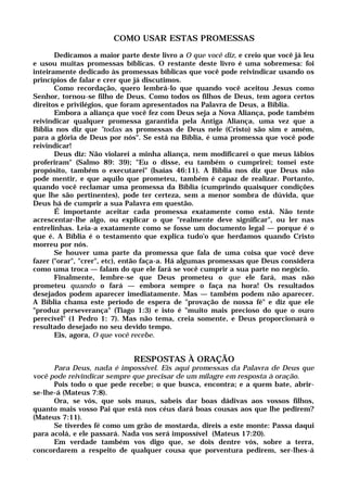 COMO USAR ESTAS PROMESSAS
Dedicamos a maior parte deste livro a O que você diz, e creio que você já leu
e usou muitas promessas bíblicas. O restante deste livro é uma sobremesa: foi
inteiramente dedicado às promessas bíblicas que você pode reivindicar usando os
princípios de falar e crer que já discutimos.
Como recordação, quero lembrá-lo que quando você aceitou Jesus como
Senhor, tornou-se filho de Deus. Como todos os filhos de Deus, tem agora certos
direitos e privilégios, que foram apresentados na Palavra de Deus, a Bíblia.
Embora a aliança que você fez com Deus seja a Nova Aliança, pode também
reivindicar qualquer promessa garantida pela Antiga Aliança, uma vez que a
Bíblia nos diz que "todas as promessas de Deus nele (Cristo) são sim e amém,
para a glória de Deus por nós". Se está na Bíblia, é uma promessa que você pode
reivindicar!
Deus diz: Não violarei a minha aliança, nem modificarei o que meus lábios
proferiram" (Salmo 89: 39); "Eu o disse, eu também o cumprirei; tomei este
propósito, também o executarei" (Isaías 46:11). A Bíblia nos diz que Deus não
pode mentir, e que aquilo que prometeu, também é capaz de realizar. Portanto,
quando você reclamar uma promessa da Bíblia (cumprindo quaisquer condições
que lhe são pertinentes), pode ter certeza, sem a menor sombra de dúvida, que
Deus há de cumprir a sua Palavra em questão.
É importante aceitar cada promessa exatamente como está. Não tente
acrescentar-lhe algo, ou explicar o que "realmente deve significar", ou ler nas
entrelinhas. Leia-a exatamente como se fosse um documento legal — porque é o
que é. A Bíblia é o testamento que explica tudo'o que herdamos quando Cristo
morreu por nós.
Se houver uma parte da promessa que fala de uma coisa que você deve
fazer ("orar", "crer", etc), então faça-a. Há algumas promessas que Deus considera
como uma troca — falam do que ele fará se você cumprir a sua parte no negócio.
Finalmente, lembre-se que Deus prometeu o que ele fará, mas não
prometeu quando o fará — embora sempre o faça na hora! Os resultados
desejados podem aparecer imediatamente. Mas — também podem não aparecer.
A Bíblia chama este período de espera de "provação de nossa fé" e diz que ele
"produz perseverança" (Tiago 1:3) e isto é "muito mais precioso do que o ouro
perecível" (1 Pedro 1: 7). Mas não tema, creia somente, e Deus proporcionará o
resultado desejado no seu devido tempo.
Eis, agora, O que você recebe.
RESPOSTAS À ORAÇÃO
Para Deus, nada é impossível. Eis aqui promessas da Palavra de Deus que
você pode reivindicar sempre que precisar de um milagre em resposta à oração.
Pois todo o que pede recebe; o que busca, encontra; e a quem bate, abrir-
se-lhe-á (Mateus 7:8).
Ora, se vós, que sois maus, sabeis dar boas dádivas aos vossos filhos,
quanto mais vosso Pai que está nos céus dará boas cousas aos que lhe pedirem?
(Mateus 7:11).
Se tiverdes fé como um grão de mostarda, direis a este monte: Passa daqui
para acolá, e ele passará. Nada vos será impossível (Mateus 17:20).
Em verdade também vos digo que, se dois dentre vós, sobre a terra,
concordarem a respeito de qualquer cousa que porventura pedirem, ser-lhes-á
 
