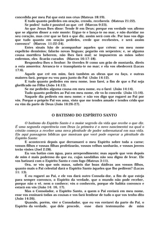 concedida por meu Pai que está nos céus (Mateus 18:19).
E tudo quanto pedirdes em oração, crendo, recebereis (Mateus 21:22).
Se podes! tudo é possível ao que crê (Marcos 9:23).
Ao que Jesus lhes disse: Tende fé em Deus; porque em verdade vos afirmo
que se alguém disser a este monte: Ergue-te e lança-te no mar, e não duvidar no
seu coração, mas crer que se fará o que diz, assim será com ele. Por isso vos digo
que tudo quanto em oração pedirdes, crede que recebestes, e será assim
convosco" (Marcos 11:22-24).
Estes sinais hão de acompanhar aqueles que crêem: em meu nome
expelirão demônios; falarão novas línguas; pegarão em serpentes; e, se alguma
cousa mortífera beberem, não lhes fará mal; se impuserem as mãos sobre
enfermos, eles ficarão curados (Marcos 16:17-18).
Respondeu-lhes o Senhor: Se tiverdes fé como um grão de mostarda, direis
a esta amoreira: Arranca-te e transplanta-te no mar; e ela vos obedecerá (Lucas
17:6).
Aquele que crê em mim, fará também as obras que eu faço, e outras
maiores fará, porque eu vou para junto do Pai (João 14:12).
E tudo quanto pedirdes em meu nome, isso farei, a fim de que o Pai seja
glorificado no Filho (João 14:13).
Se me pedirdes alguma cousa em meu nome, eu o farei (João 14:14).
Tudo quanto pedirdes ao Pai em meu nome, ele vo-lo conceda (João 15:16).
Naquele dia pedireis em meu nome; e não vos digo que rogarei ao Pai por
vós. Porque o próprio Pai vos ama, visto que me tendes amado e tendes crido que
eu vim da parte de Deus (João 16:26-27).
O BATISMO DO ESPÍRITO SANTO
O batismo do Espírito Santo é o maior segredo da vida que recebe o que diz.
É uma segunda experiência com Deus {a primeira é o novo nascimento) na qual o
cristão começa a receber uma nova plenitude de poder sobrenatural em sua vida.
Eis aqui passagens bíblicas que mostram que você pode esperar a plenitude do
Espírito Santo:
E acontecerá depois que derramarei o meu Espírito sobre toda a carne;
vossos filhos e vossas filhas profetizarão, vossos velhos sonharão, e vossos jovens
terão visões (Joel 2:28).
Eu vos batizo com água, para arrependimento; mas aquele que vem depois
de mim é mais poderoso do que eu, cujas sandálias não sou digno de levar. Ele
vos batizará com o Espírito Santo e com fogo (Mateus 3:11).
Ora, se vós que sois maus, sabeis dar boas dádivas aos vossos filhos,
quanto mais o Pai celestial dará o Espírito Santo àqueles que lho pedirem? (Lucas
11: 13).
E eu rogarei ao Pai, e ele vos dará outro Consola-dor, a fim de que esteja
para sempre convosco, o Espírito da verdade, que o mundo não pode receber,
porque não o vê, nem o conhece; vós o conheceis, porque ele habita convosco e
estará em vós (João 14: 16, 17).
Mas o Consolador, o Espírito Santo, a quem o Pai enviará em meu nome,
esse vos ensinará todas as cousas e vos fará lembrar de tudo o que vos tenho dito
(João 14:26).
Quando, porém, vier o Consolador, que eu vos enviarei da parte do Pai, o
Espírito da verdade, que dele procede, esse dará testemunho de mim
 