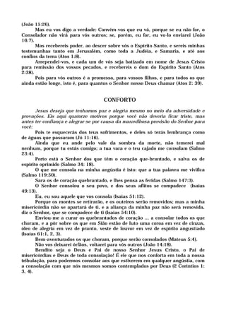 (João 15:26).
Mas eu vos digo a verdade: Convém-vos que eu vá, porque se eu não for, o
Consolador não virá para vós outros; se, porém, eu for, eu vo-lo enviarei (João
16:7).
Mas recebereis poder, ao descer sobre vós o Espírito Santo, e sereis minhas
testemunhas tanto em Jerusalém, como toda a Judéia, e Samaria, e até aos
confins da terra (Atos 1:8).
Arrependei-vos, e cada um de vós seja batizado em nome de Jesus Cristo
para remissão dos vossos pecados, e recebereis o dom do Espírito Santo (Atos
2:38).
Pois para vós outros é a promessa, para vossos filhos, e para todos os que
ainda estão longe, isto é, para quantos o Senhor nosso Deus chamar (Atos 2: 39).
CONFORTO
Jesus deseja que tenhamos paz e alegria mesmo no meio da adversidade e
provações. Eis aqui quatorze motivos porque você não deveria ficar triste, mas
antes ter confiança e alegrar-se por causa da maravilhosa provisão do Senhor para
você:
Pois te esquecerás dos teus sofrimentos, e deles só terás lembrança como
de águas que passaram (Jó 11:16).
Ainda que eu ande pelo vale da sombra da morte, não temerei mal
nenhum, porque tu estás comigo; a tua vara e o teu cajado me consolam (Salmo
23:4).
Perto está o Senhor dos que têm o coração que-brantado, e salva os de
espírito oprimido (Salmo 34: 18).
O que me consola na minha angústia é isto: que a tua palavra me vivifica
(Salmo 119:50).
Sara os de coração quebrantado, e lhes pensa as feridas (Salmo 147:3).
O Senhor consolou o seu povo, e dos seus aflitos se compadece (Isaías
49:13).
Eu, eu sou aquele que vos consola (Isaías 51:12).
Porque os montes se retirarão, e os outeiros serão removidos; mas a minha
misericórdia não se apartará de ti, e a aliança da minha paz não será removida,
diz o Senhor, que se compadece de ti (Isaías 54:10).
Enviou-me a curar os quebrantados de coração ... a consolar todos os que
choram, e a pôr sobre os que em Sião estão de luto uma coroa em vez de cinzas,
óleo de alegria em vez de pranto, veste de louvor em vez de espírito angustiado
(Isaías 61:1, 2, 3).
Bem-aventurados os que choram, porque serão consolados (Mateus 5:4).
Não vos deixarei órfãos, voltarei para vós outros (João 14:18).
Bendito seja o Deus e Pai de nosso Senhor Jesus Cristo, o Pai de
misericórdias e Deus de toda consolação! É ele que nos conforta em toda a nossa
tribulação, para podermos consolar aos que estiverem em qualquer angústia, com
a consolação com que nós mesmos somos contemplados por Deus (2 Coríntios 1:
3, 4).
 