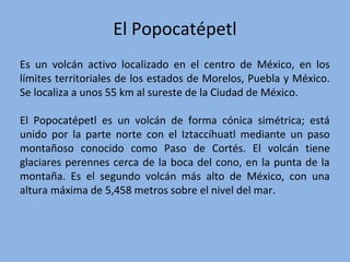 El Popocatépetl
Es un volcán activo localizado en el centro de México, en los
límites territoriales de los estados de Morelos, Puebla y México.
Se localiza a unos 55 km al sureste de la Ciudad de México.
El Popocatépetl es un volcán de forma cónica simétrica; está
unido por la parte norte con el Iztaccíhuatl mediante un paso
montañoso conocido como Paso de Cortés. El volcán tiene
glaciares perennes cerca de la boca del cono, en la punta de la
montaña. Es el segundo volcán más alto de México, con una
altura máxima de 5,458 metros sobre el nivel del mar.
 