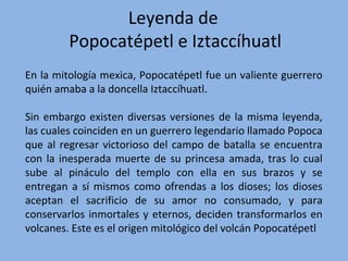 En la mitología mexica, Popocatépetl fue un valiente guerrero
quién amaba a la doncella Iztaccíhuatl.
Sin embargo existen diversas versiones de la misma leyenda,
las cuales coinciden en un guerrero legendario llamado Popoca
que al regresar victorioso del campo de batalla se encuentra
con la inesperada muerte de su princesa amada, tras lo cual
sube al pináculo del templo con ella en sus brazos y se
entregan a sí mismos como ofrendas a los dioses; los dioses
aceptan el sacrificio de su amor no consumado, y para
conservarlos inmortales y eternos, deciden transformarlos en
volcanes. Este es el origen mitológico del volcán Popocatépetl
Leyenda de
Popocatépetl e Iztaccíhuatl
 