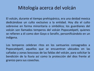 Mitología acerca del volcán
El volcán, durante el tiempo prehispánico, era una deidad mexica
dedicándose un culto exclusivo a la entidad. Hoy día el culto
sobrevive en forma minoritaria o simbólica; los guardianes del
volcán son llamados temperos del volcán Popocatépetl, quienes
se refieren a él como don Goyo o Serafín, personificándolo en un
indígena.
Los temperos celebran ritos en los santuarios consagrados a
Popocatépetl, aquellos que se encuentran ubicados en las
cañadas y zonas boscosas de las faldas del volcán, para solicitar la
bendición de la lluvia así como la protección del dios frente al
granizo para sus cosechas.
 