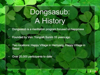 Dongsasub:
                 A History
• Dongsasub is a meditation program focused on happiness

• Founded by Ven. Yongtah Sunim 33 years ago

• Two locations: Happy Village in Hamyang, Happy Village in
  Seoul

• Over 20,000 participants to date
 