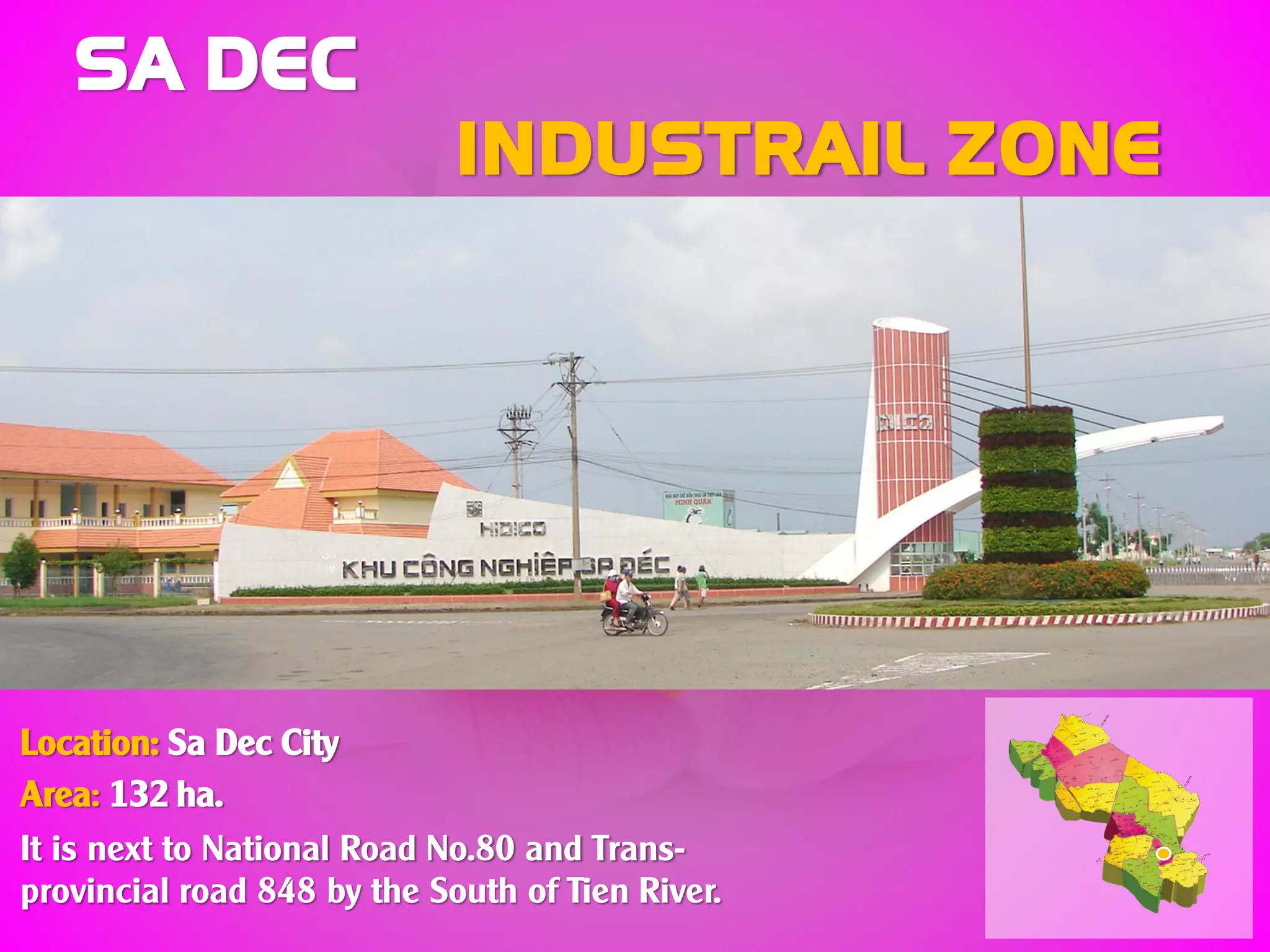 SA DEC
INDUSTRAIL ZONE
Location: Sa Dec City
Area: 132 ha.
It is next to National Road No.80 and Trans-
provincial road 848 by the South of Tien River.
 