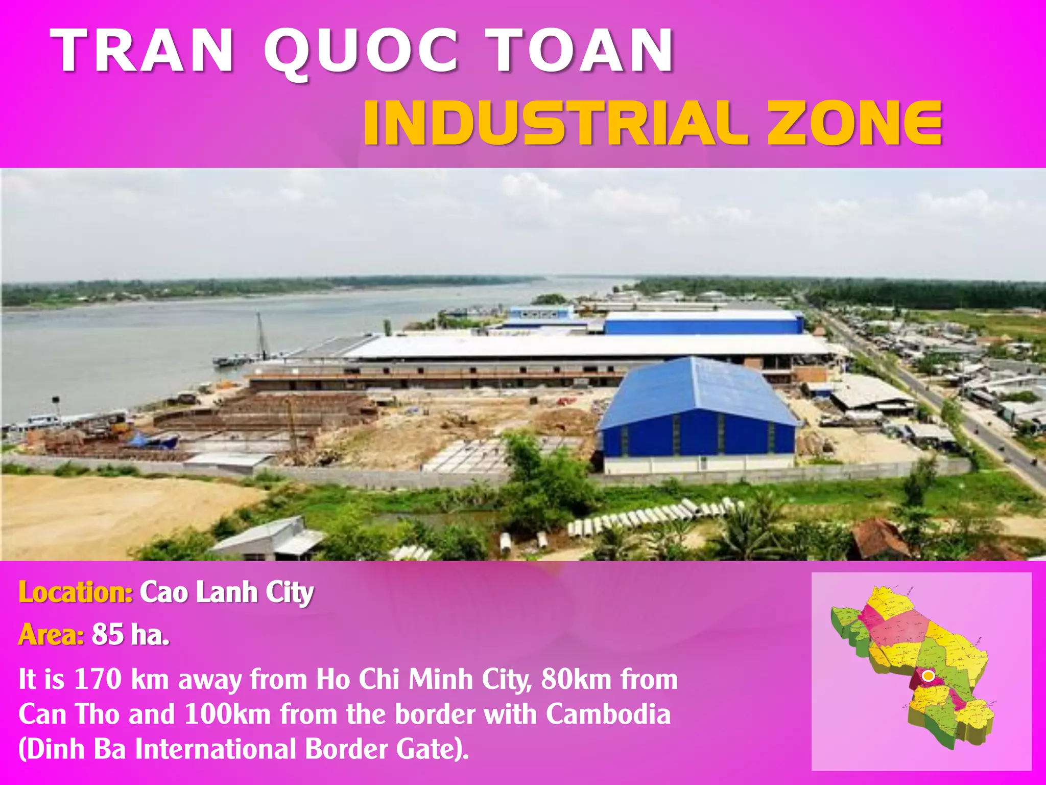 TRAN QUOC TOAN
INDUSTRIAL ZONE
Location: Cao Lanh City
Area: 85 ha.
It is 170 km away from Ho Chi Minh City, 80km from
Can Tho and 100km from the border with Cambodia
(Dinh Ba International Border Gate).
 