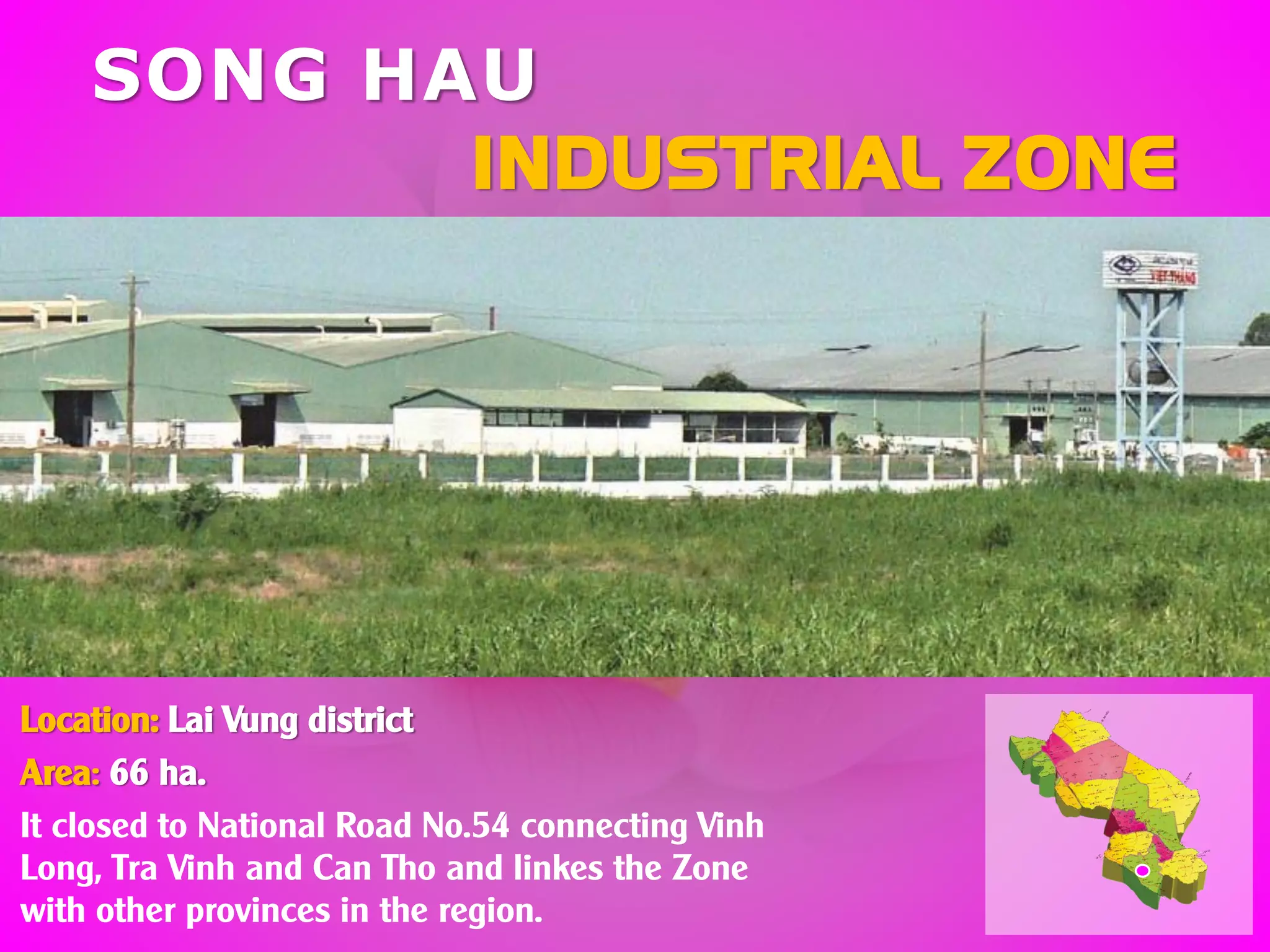 SONG HAU
INDUSTRIAL ZONE
Location: Lai Vung district
Area: 66 ha.
It closed to National Road No.54 connecting Vinh
Long, Tra Vinh and Can Tho and linkes the Zone
with other provinces in the region.
 