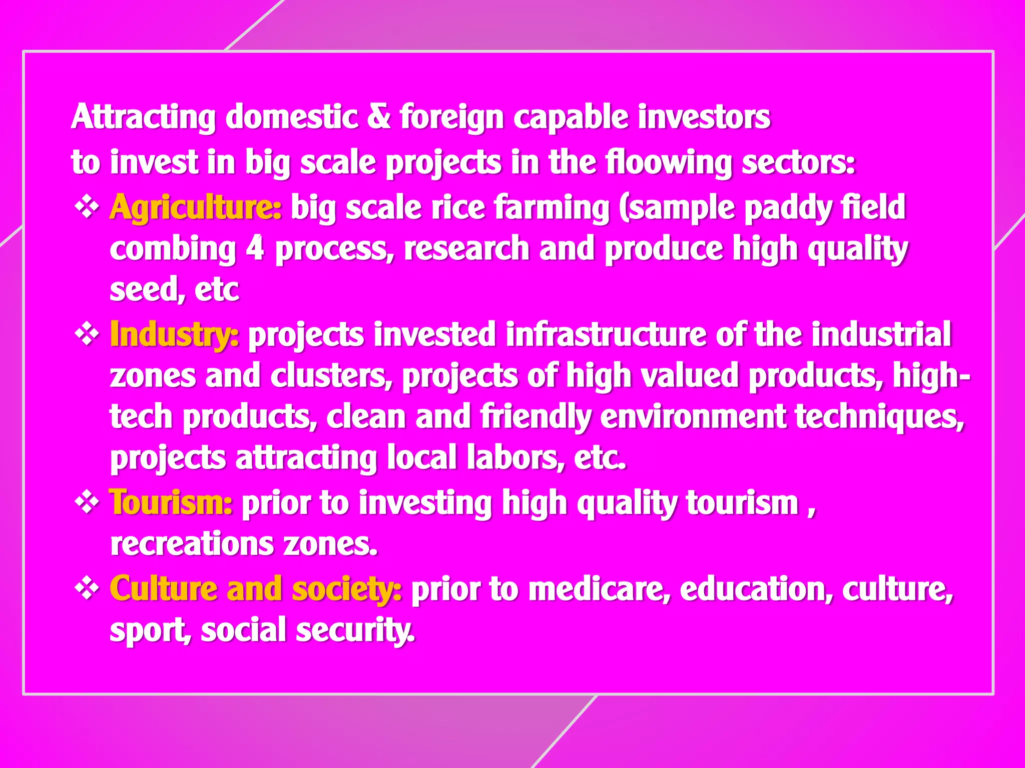 Attracting domestic & foreign capable investors
to invest in big scale projects in the floowing sectors:
 Agriculture: big scale rice farming (sample paddy field
combing 4 process, research and produce high quality
seed, etc
 Industry: projects invested infrastructure of the industrial
zones and clusters, projects of high valued products, high-
tech products, clean and friendly environment techniques,
projects attracting local labors, etc.
 Tourism: prior to investing high quality tourism ,
recreations zones.
 Culture and society: prior to medicare, education, culture,
sport, social security.
 