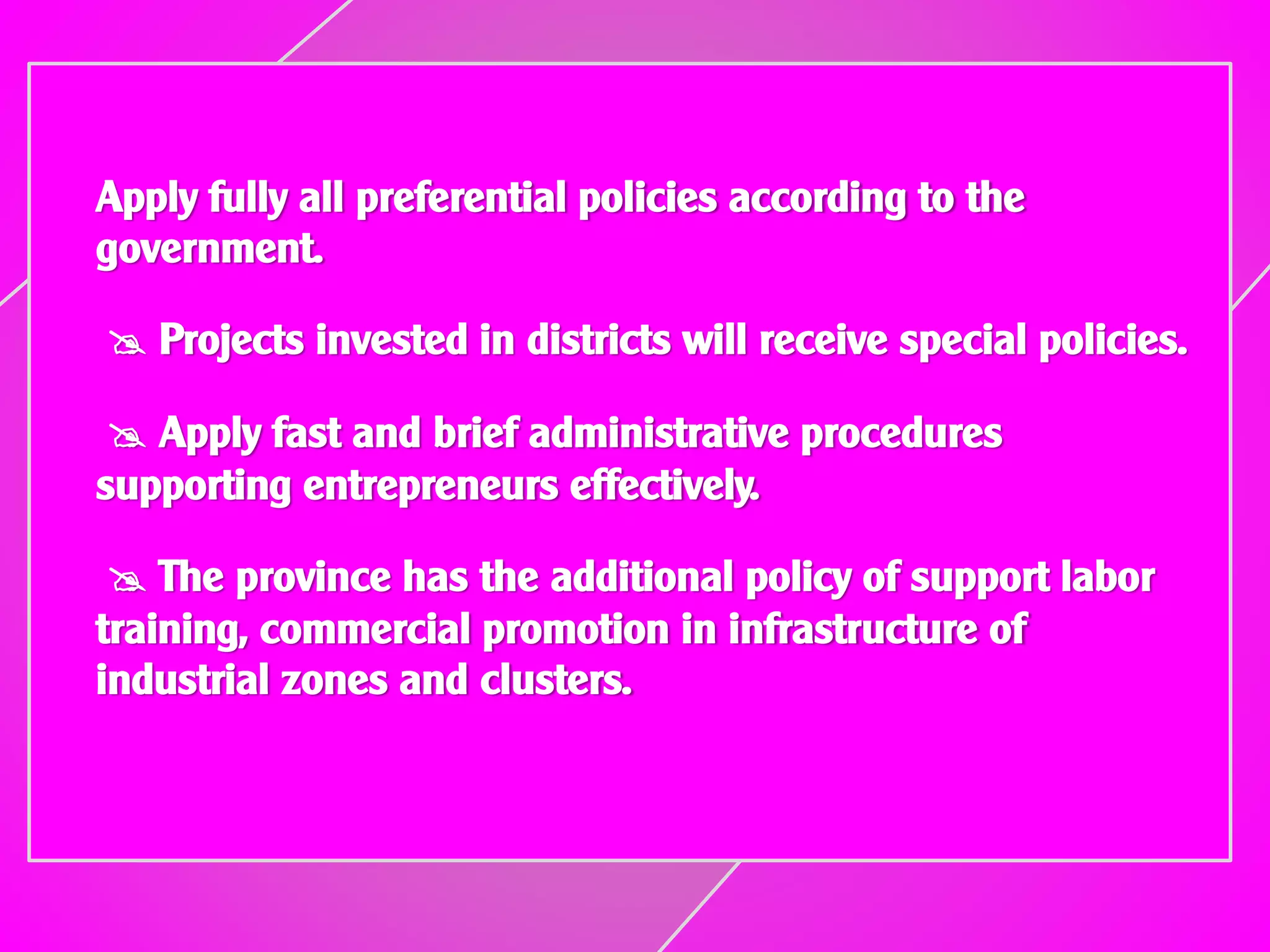 Apply fully all preferential policies according to the
government.
 Projects invested in districts will receive special policies.
 Apply fast and brief administrative procedures
supporting entrepreneurs effectively.
 The province has the additional policy of support labor
training, commercial promotion in infrastructure of
industrial zones and clusters.
 