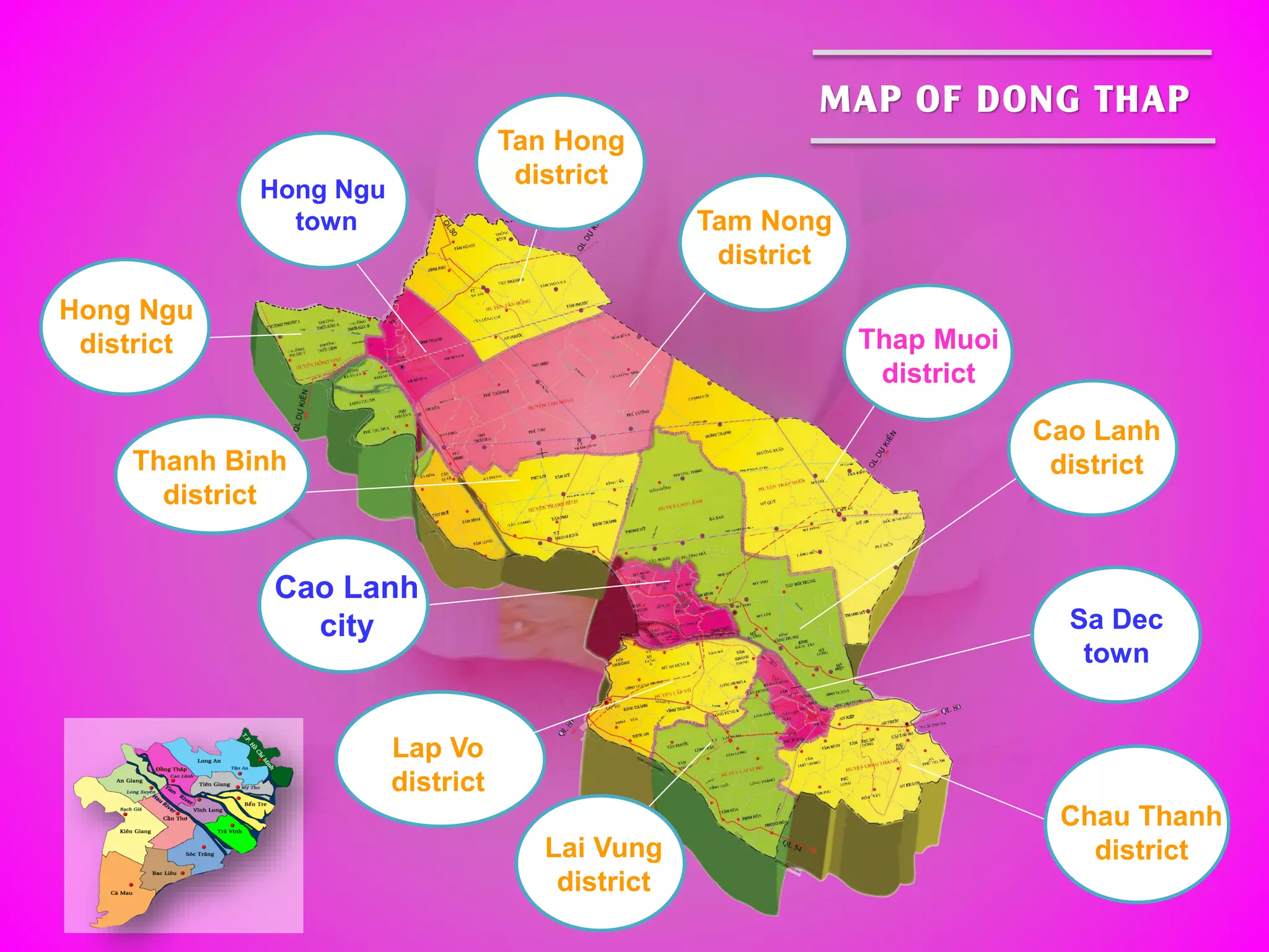 Cao Lanh
city Sa Dec
town
Chau Thanh
districtLai Vung
district
Cao Lanh
district
Thap Muoi
district
Lap Vo
district
Tam Nong
district
Thanh Binh
district
Hong Ngu
district
Tan Hong
district
Hong Ngu
town
MAP OF DONG THAP
 