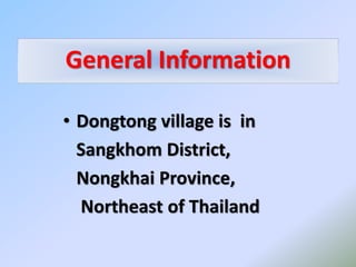 General Information
• Dongtong village is in
Sangkhom District,
Nongkhai Province,
Northeast of Thailand
 