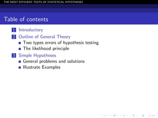 THE MOST EFFICIENT TESTS OF STATISTICAL HYPOTHESES




Table of contents
     1 Introductory
     2 Outline of General Theory
         Two types errors of hypothesis testing
         The likelihood principle
     3 Simple Hypotheses
         General problems and solutions
         Illustrate Examples
 