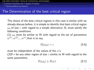 THE MOST EFFICIENT TESTS OF STATISTICAL HYPOTHESES
  Composite Hypotheses with C Degrees of Freedom
    General problems and solutions


The Determination of the best critical region

     The choice of the best critical regions in this case is similar with we
     already discuss before, it is simple to identify that best critical region
     ω0 of size ε with regard to a simple alternative Ht must satisfy the
     following conditions:
     (1) ω0 must be similar to W with regard to the set of parameters
     α(1) , α(2) , ...α(c) ,that is to say,

                                                   P0 (ω0 ) = ε          (5.6)

     must be independent of the values of the α’s.
     (2)If ν be any other region of size ε similar to W with regard to the
     same parameters,
                               Pt (ω0 ) ≥ Pt (ν)                     (5.7)
 