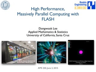 Dongwook Lee
Applied Mathematics & Statistics
University of California, Santa Cruz
High Performance,
Massively Parallel Computing with
FLASH
AMS 250, June 2, 2015
FLASH Simulation of a 3D Core-collapse Supernova
Courtesy of S. Couch
MIRA, BG/Q, Argonne National Lab
49,152 nodes, 786,432 cores
OMEGA Laser (US)
 