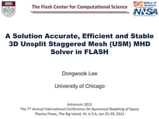 Astronum	
  2012	
  
The	
  7th	
  Annual	
  Interna4onal	
  Conference	
  On	
  Numerical	
  Modeling	
  of	
  Space	
  
Plasma	
  Flows,	
  The	
  Big	
  Island,	
  HI,	
  U.S.A,	
  Jun	
  25-­‐29,	
  2012	
  
A Solution Accurate, Efficient and Stable
3D Unsplit Staggered Mesh (USM) MHD
Solver in FLASH
Dongwook Lee
University of Chicago
The	
  Flash	
  Center	
  for	
  Computa2onal	
  Science	
  
 
