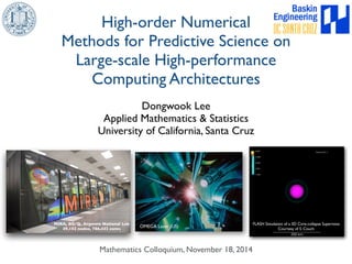 High-order Numerical 
Methods for Predictive Science on 
Large-scale High-performance 
Computing Architectures 
Dongwook Lee 
Applied Mathematics & Statistics 
University of California, Santa Cruz 
Mathematics Colloquium, November 18, 2014 
FLASH Simulation of a 3D Core-collapse Supernova 
Courtesy of S. Couch 
MIRA, BG/Q, Argonne National Lab 
49,152 nodes, 786,432 cores OMEGA Laser (US) 
 
