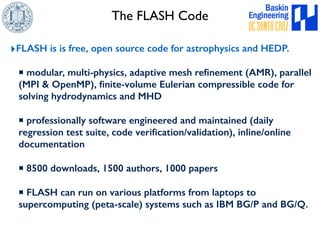The FLASH Code 
‣FLASH is is free, open source code for astrophysics and HEDP. 
▪ modular, multi-physics, adaptive mesh refinement (AMR), parallel 
(MPI & OpenMP), finite-volume Eulerian compressible code for 
solving hydrodynamics and MHD 
▪ professionally software engineered and maintained (daily 
regression test suite, code verification/validation), inline/online 
documentation 
▪ 8500 downloads, 1500 authors, 1000 papers 
▪ FLASH can run on various platforms from laptops to 
supercomputing (peta-scale) systems such as IBM BG/P and BG/Q. 
 