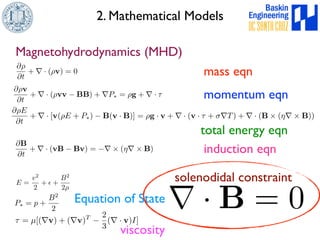 2. Mathematical Models 
Magnetohydrodynamics (MHD) 
@⇢ 
@t 
+ r · (⇢v) = 0 mass eqn 
@⇢v 
@t 
+ r · (⇢vv − BB) + rP⇤ = ⇢g + r · ⌧ momentum eqn 
@⇢E 
@t 
+ r · [v(⇢E + P⇤) − B(v · B)] = ⇢g · v + r · (v · ⌧ + $rT) + r · (B ⇥ (⌘r⇥B)) 
total energy eqn 
@B 
@t 
+ r · (vB − Bv) = −r ⇥ (⌘r⇥B) induction eqn 
P⇤ = p + 
B2 
2 
E = 
v2 
2 
+ ✏ + 
B2 
2⇢ 
Equation of State 
⌧ = μ[(rv) + (rv)T − 
2 
3 
solenodidal constraint 
(r · v)I] 
viscosityr · B = 0 
 
