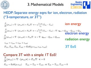 3. Mathematical Models 
HEDP: Separate energy eqns for ion, electron, radiation 
(“3-temperature, or 3T”) 
@ 
@t 
(⇢✏ion) + r · (⇢✏ionv) + Pionr · v = ⇢ 
cv,ele 
⌧ei 
(Tele − Tion) ion energy 
@ 
@t 
(⇢✏ele) + r · (⇢✏elev) + Peler · v = ⇢ 
cv,ele 
⌧ei 
(Tion − Tele)−r· qele + Qabs − Qemis + Qlas electron energy 
@ 
@t 
(⇢✏rad) + r · (⇢✏radv) + Pradr · v = r · qrad − Qabs + Qemis radiation energy 
✏tot = ✏ion + ✏ele + ✏rad 
Ptot, Tion, Tele, Trad = EoS(⇢, ✏ion, ✏ele, ✏rad) 3T EoS 
Compare 3T with a simple 1T EoS! 
@ 
@t 
(⇢✏tot) + r · (⇢✏totv) + Ptotr · v = 0 
Ptot = EoS(⇢, ✏tot) 
Tion = Tele = Trad, or Tele = Tion, Trad = 0 
 