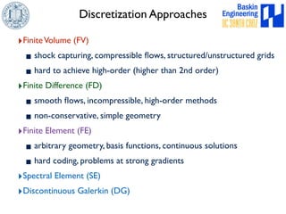 Discretization Approaches 
‣Finite Volume (FV) 
▪shock capturing, compressible flows, structured/unstructured grids 
▪hard to achieve high-order (higher than 2nd order) 
‣Finite Difference (FD) 
▪smooth flows, incompressible, high-order methods 
▪non-conservative, simple geometry 
‣Finite Element (FE) 
▪arbitrary geometry, basis functions, continuous solutions 
▪hard coding, problems at strong gradients 
‣Spectral Element (SE) 
‣Discontinuous Galerkin (DG) 
 
