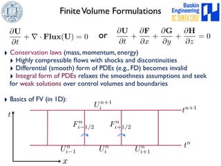 Finite Volume Formulations 
@U 
@t 
+ 
@F 
@x 
+ 
@G 
@y 
+ 
@H 
@z 
= 0 
@U 
@t 
+ r · Flux(U) = 0 
‣ Conservation laws (mass, momentum, energy) 
‣ Highly compressible flows with shocks and discontinuities 
‣ Differential (smooth) form of PDEs (e.g., FD) becomes invalid 
‣ Integral form of PDEs relaxes the smoothness assumptions and seek 
for weak solutions over control volumes and boundaries 
‣ Basics of FV (in 1D): 
U i+1 n 
x 
t 
Un+1 
i 
Un 
i Un 
i1 
tn+1 
tn 
Fn 
i1/2 Fn 
i+1/2 
or 
 