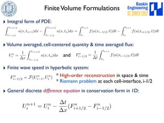 Finite Volume Formulations 
‣ Integral form of PDE: 
Z xi+1/2 
xi1/2 
u(x, tn+1)dx  
Z xi+1/2 
xi1/2 
u(x, tn)dx = 
Z tn+1 
tn 
f(u(xi1/2, t))dt  
Z tn+1 
tn 
f(u(xi+1/2, t))dt 
‣ Volume averaged, cell-centered quantity  time averaged flux: 
Un 
i = 
1 
x 
Z xi+1/2 
xi1/2 
and f(u(xi1/2, t))dt 
u(x, tn)dx Fn 
i1/2 = 
‣ Finite wave speed in hyperbolic system: 
1 
t 
Z tn+1 
tn 
Fn 
i1/2 = F(Un 
i ) * High-order reconstruction in space  time 
i1, Un 
* Riemann problem at each cell-interface, i-1/2 
‣ General discrete difference equation in conservation form in 1D: 
Un+1 
i = Un 
i  
t 
x 
(Fn 
i+1/2  Fn 
i1/2) 
 