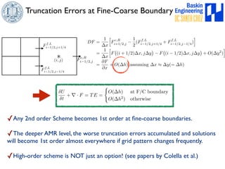 Truncation Errors at Fine-Coarse Boundary 
Ff,L 
i1/2,j+1/4 
DF = 
(i⇤, j) i1/2,j 
Ff,L 
i1/2,j1/4 
Fc,R 
U 
t 
1 
x 
= 
1 
x 
+ r · F = TE = 
h 
Fc,R 
i+1/2,j − 
1 
2 
(Ff,L 
i1/2,j+1/4 + Ff,L 
h 
F 
# 
(i + 1/2)x, jy 
$ 
− F 
# 
(i − 1/2)x, jy 
( 
O(h) at F/C boundary 
O(h2) otherwise 
i1/2,j1/4) 
i 
$ 
+ O(y2) 
✓Any 2nd order Scheme becomes 1st order at fine-coarse boundaries. 
✓The deeper AMR level, the worse truncation errors accumulated and solutions 
will become 1st order almost everywhere if grid pattern changes frequently. 
✓High-order scheme is NOT just an option! (see papers by Colella et al.) 
i 
= 
@F 
@x 
+ O(h), assuming x ⇡ y(= h) 
 