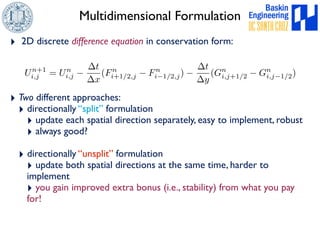 Multidimensional Formulation 
‣ 2D discrete difference equation in conservation form: 
Un+1 
i,j = Un 
i,j  
t 
x 
(Fn 
i+1/2,j  Fn 
‣ Two different approaches: 
‣ directionally “split” formulation 
i1/2,j)  
t 
y 
(Gn 
i,j+1/2  Gn 
i,j1/2) 
‣ update each spatial direction separately, easy to implement, robust 
‣ always good? 
‣ directionally “unsplit” formulation 
‣ update both spatial directions at the same time, harder to 
implement 
‣ you gain improved extra bonus (i.e., stability) from what you pay 
for! 
 