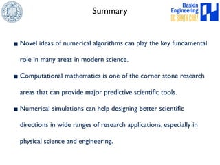 Summary 
▪Novel ideas of numerical algorithms can play the key fundamental 
role in many areas in modern science. 
▪Computational mathematics is one of the corner stone research 
areas that can provide major predictive scientific tools. 
▪Numerical simulations can help designing better scientific 
directions in wide ranges of research applications, especially in 
physical science and engineering. 
 