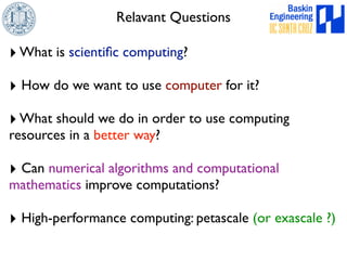 Relavant Questions 
‣ What is scientific computing? 
‣ How do we want to use computer for it? 
‣ What should we do in order to use computing 
resources in a better way? 
‣ Can numerical algorithms and computational 
mathematics improve computations? 
‣ High-performance computing: petascale (or exascale ?) 
 