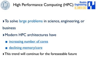 High Performance Computing (HPC) 
‣To solve large problems in science, engineering, or 
business 
‣Modern HPC architectures have 
▪ increasing number of cores 
▪ declining memory/core 
‣This trend will continue for the foreseeable future 
 