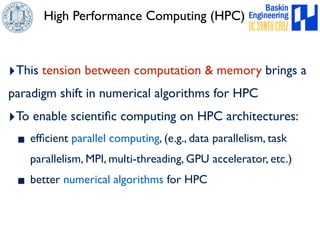 High Performance Computing (HPC) 
‣This tension between computation & memory brings a 
paradigm shift in numerical algorithms for HPC 
‣To enable scientific computing on HPC architectures: 
▪ efficient parallel computing, (e.g., data parallelism, task 
parallelism, MPI, multi-threading, GPU accelerator, etc.) 
▪ better numerical algorithms for HPC 
 