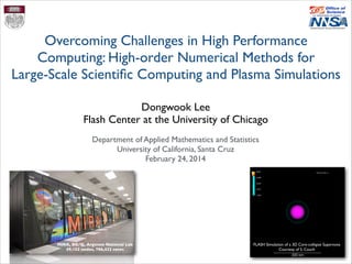 Dongwook Lee	

Flash Center at the University of Chicago
Overcoming Challenges in High Performance
Computing: High-order Numerical Methods for 	

Large-Scale Scientiﬁc Computing and Plasma Simulations
Department of Applied Mathematics and Statistics	

University of California, Santa Cruz	

February 24, 2014
FLASH Simulation of a 3D Core-collapse Supernova	

Courtesy of S. Couch
MIRA, BG/Q, Argonne National Lab	

49,152 nodes, 786,432 cores
 