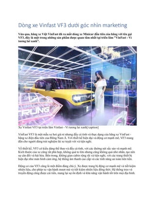 Dòng xe Vinfast VF3 dưới góc nhìn marketing
Vừa qua, hãng xe Việt VinFast đã ra mắt dòng xe Minicar đầu tiên của hãng với tên gọi
VF3, đây là một trong những sản phẩm được quan tâm nhất tại triển lãm "VinFast - Vì
tương lai xanh".
Xe Vinfast VF3 tại triển lãm Vinfast - Vì tương lai xanh[/caption]
VinFast VF3 là một mẫu xe hơi giá rẻ nhưng đầy cá tính và thực dụng của hãng xe VinFast -
hãng xe điện đầu tiên của Đông Nam Á. Với thiết kế hiện đại và động cơ mạnh mẽ, VF3 mang
đến cho người dùng trải nghiệm lái xe tuyệt vời và tiện nghi.
Về thiết kế, VF3 có kiểu dáng thể thao và đầy cá tính, với các đường nét sắc sảo và mạnh mẽ.
Kích thước của xe cũng rất phù hợp, không quá to lớn nhưng cũng không quá nhỏ nhắn, tạo nên
sự cân đối và hài hòa. Bên trong, không gian cabin rộng rãi và tiện nghi, với các trang thiết bị
hiện đại như màn hình cảm ứng, hệ thống âm thanh cao cấp và các tính năng an toàn tiên tiến.
Động cơ của VF3 cũng là một điểm đáng chú ý. Xe được trang bị động cơ mạnh mẽ và tiết kiệm
nhiên liệu, cho phép xe vận hành mượt mà và tiết kiệm nhiên liệu đồng thời. Hệ thống treo và
truyền động cũng được cải tiến, mang lại sự ổn định và khả năng vận hành tốt trên mọi địa hình.
 
