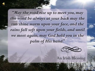 “May the road rise up to meet you, may the wind be always at your back may the sun shine warm upon your face, and the rains fall soft upon your fields, and until we meet again, may God hold you in the palm of His hand.” An Irish Blessing 
