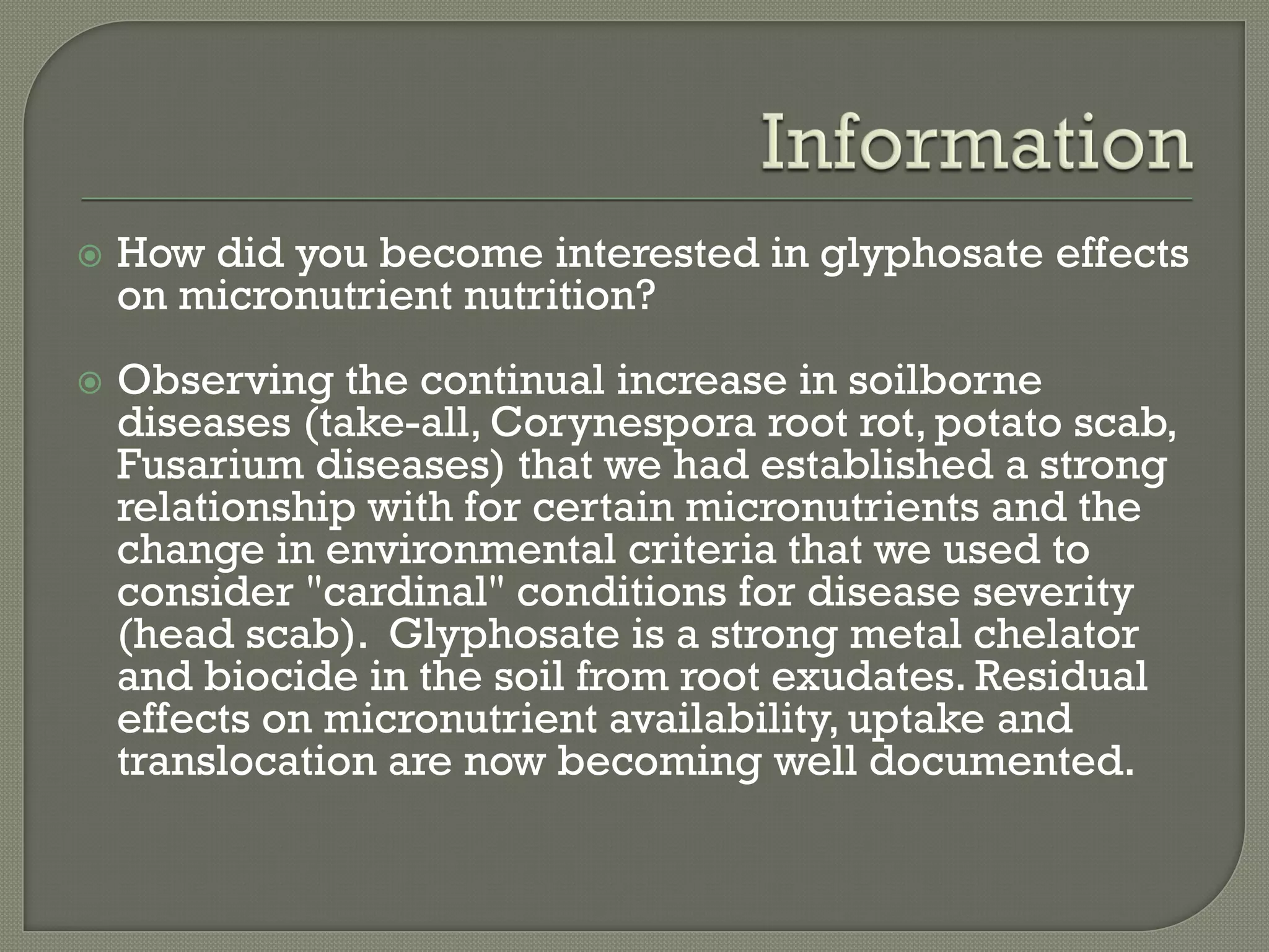    How did you become interested in glyphosate effects
    on micronutrient nutrition?
   Observing the continual increase in soilborne
    diseases (take-all, Corynespora root rot, potato scab,
    Fusarium diseases) that we had established a strong
    relationship with for certain micronutrients and the
    change in environmental criteria that we used to
    consider "cardinal" conditions for disease severity
    (head scab). Glyphosate is a strong metal chelator
    and biocide in the soil from root exudates. Residual
    effects on micronutrient availability, uptake and
    translocation are now becoming well documented.
 