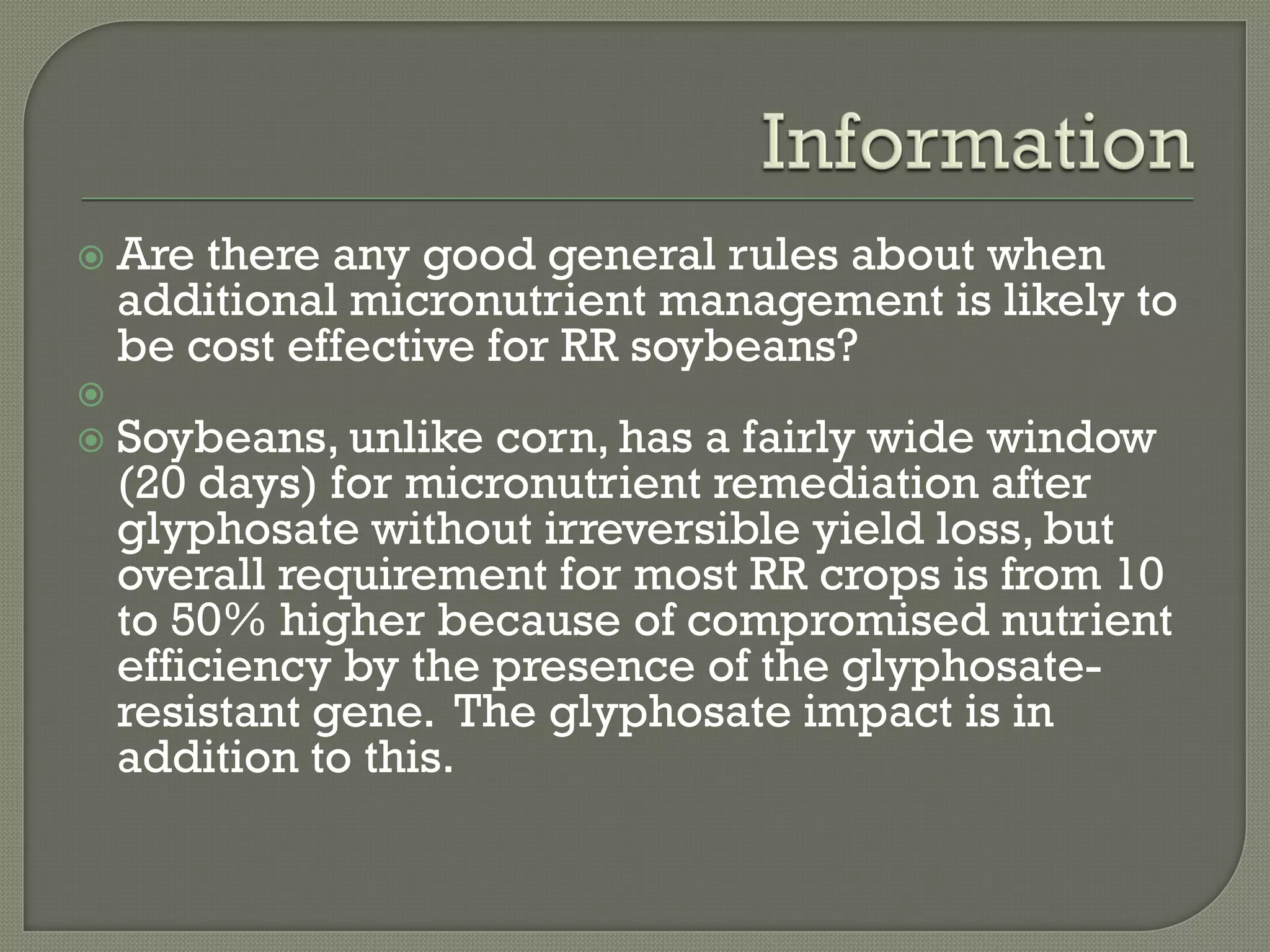    Are there any good general rules about when
    additional micronutrient management is likely to
    be cost effective for RR soybeans?

   Soybeans, unlike corn, has a fairly wide window
    (20 days) for micronutrient remediation after
    glyphosate without irreversible yield loss, but
    overall requirement for most RR crops is from 10
    to 50% higher because of compromised nutrient
    efficiency by the presence of the glyphosate-
    resistant gene. The glyphosate impact is in
    addition to this.
 