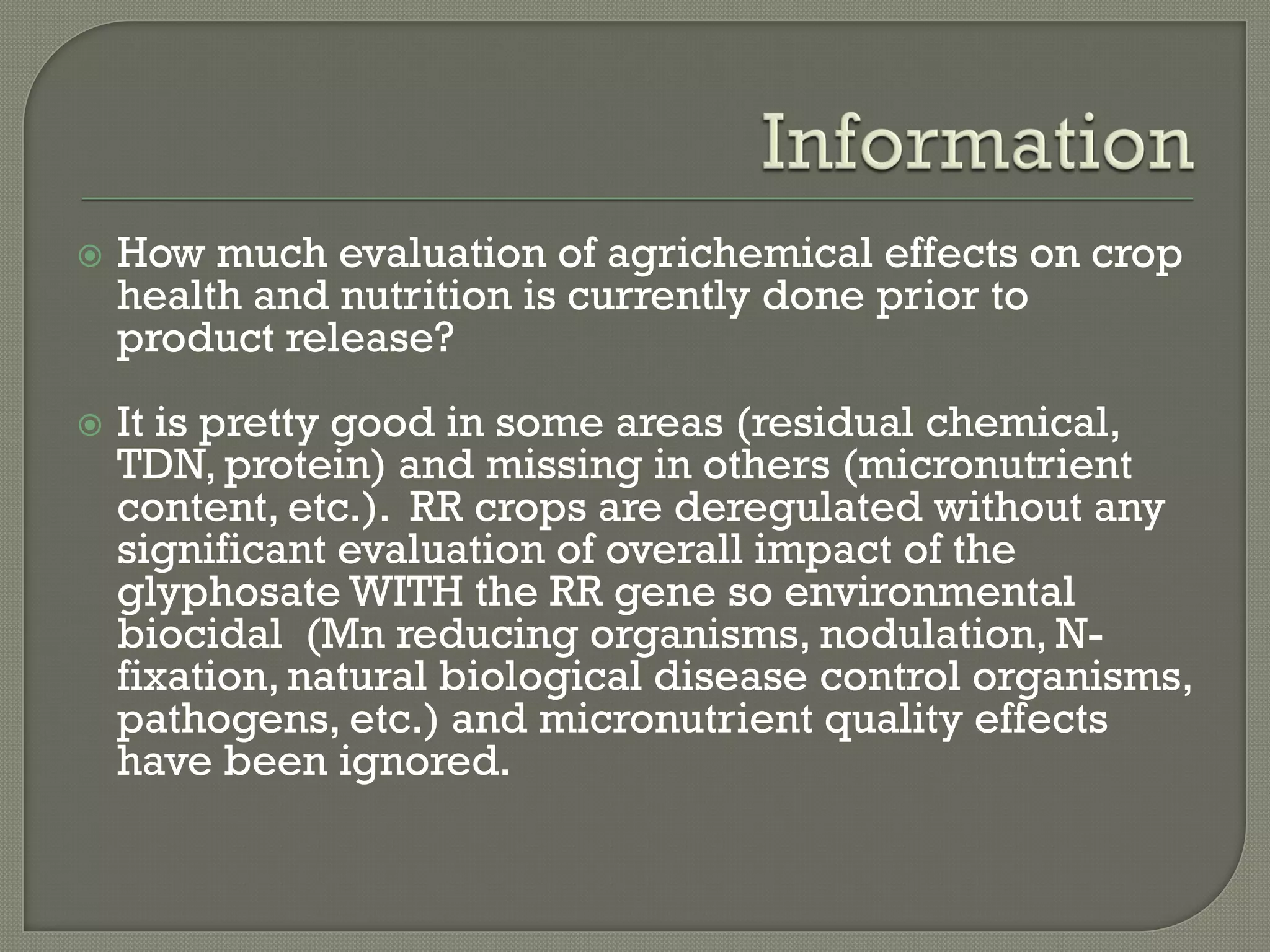    How much evaluation of agrichemical effects on crop
    health and nutrition is currently done prior to
    product release?
   It is pretty good in some areas (residual chemical,
    TDN, protein) and missing in others (micronutrient
    content, etc.). RR crops are deregulated without any
    significant evaluation of overall impact of the
    glyphosate WITH the RR gene so environmental
    biocidal (Mn reducing organisms, nodulation, N-
    fixation, natural biological disease control organisms,
    pathogens, etc.) and micronutrient quality effects
    have been ignored.
 