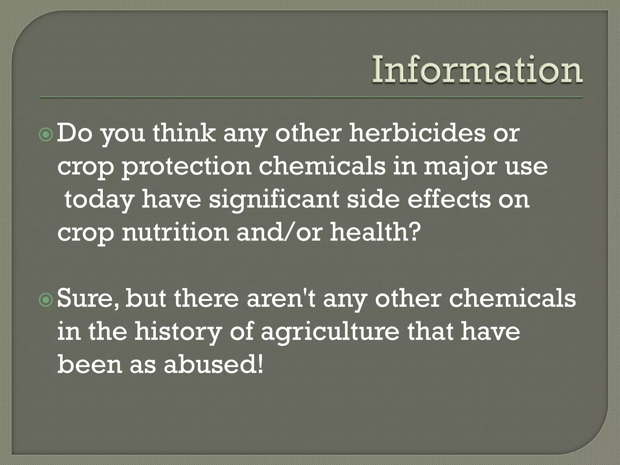  Doyou think any other herbicides or
 crop protection chemicals in major use
 today have significant side effects on
 crop nutrition and/or health?

 Sure, butthere aren't any other chemicals
 in the history of agriculture that have
 been as abused!
 
