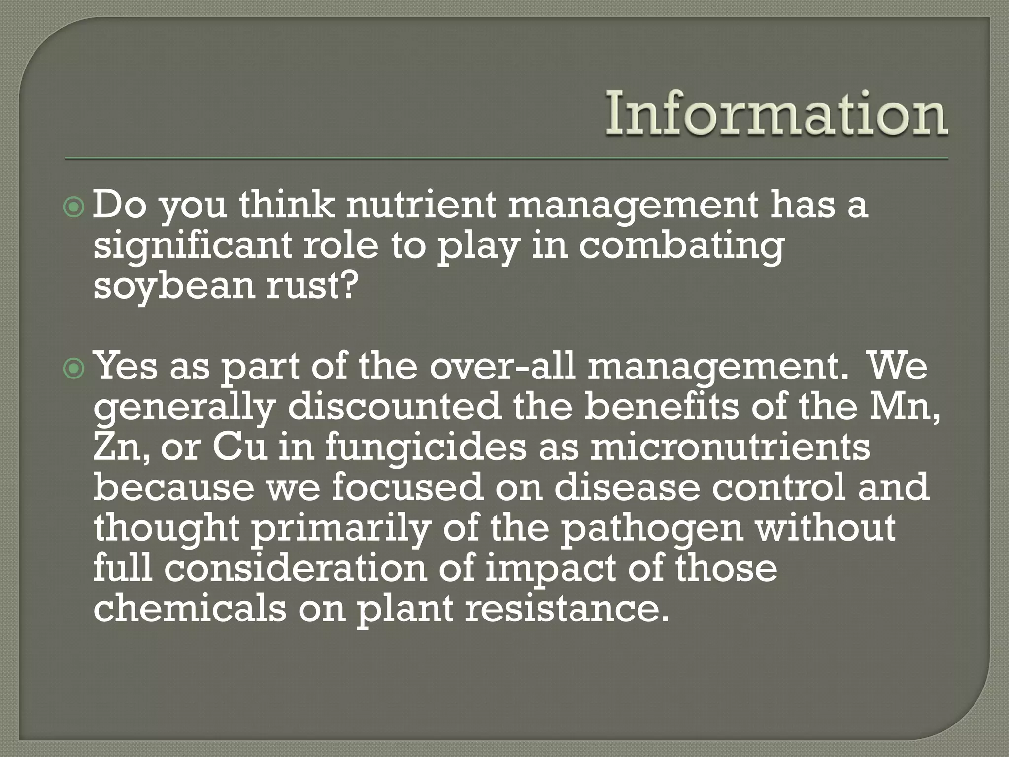  Doyou think nutrient management has a
 significant role to play in combating
 soybean rust?
 Yes as part of the over-all management. We
 generally discounted the benefits of the Mn,
 Zn, or Cu in fungicides as micronutrients
 because we focused on disease control and
 thought primarily of the pathogen without
 full consideration of impact of those
 chemicals on plant resistance.
 