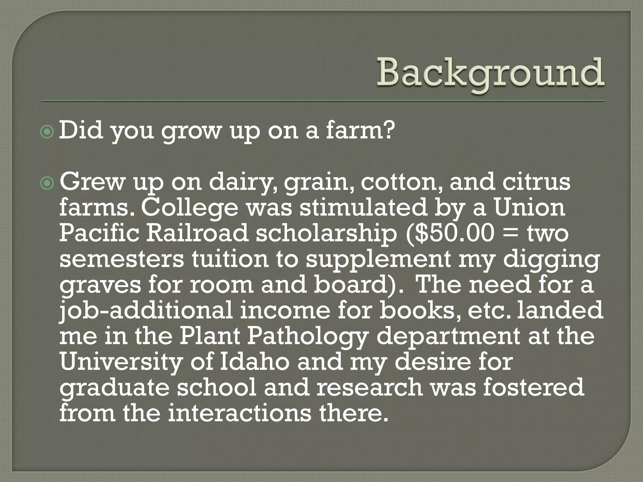  Did   you grow up on a farm?
 Grew up on dairy, grain, cotton, and citrus
 farms. College was stimulated by a Union
 Pacific Railroad scholarship ($50.00 = two
 semesters tuition to supplement my digging
 graves for room and board). The need for a
 job-additional income for books, etc. landed
 me in the Plant Pathology department at the
 University of Idaho and my desire for
 graduate school and research was fostered
 from the interactions there.
 