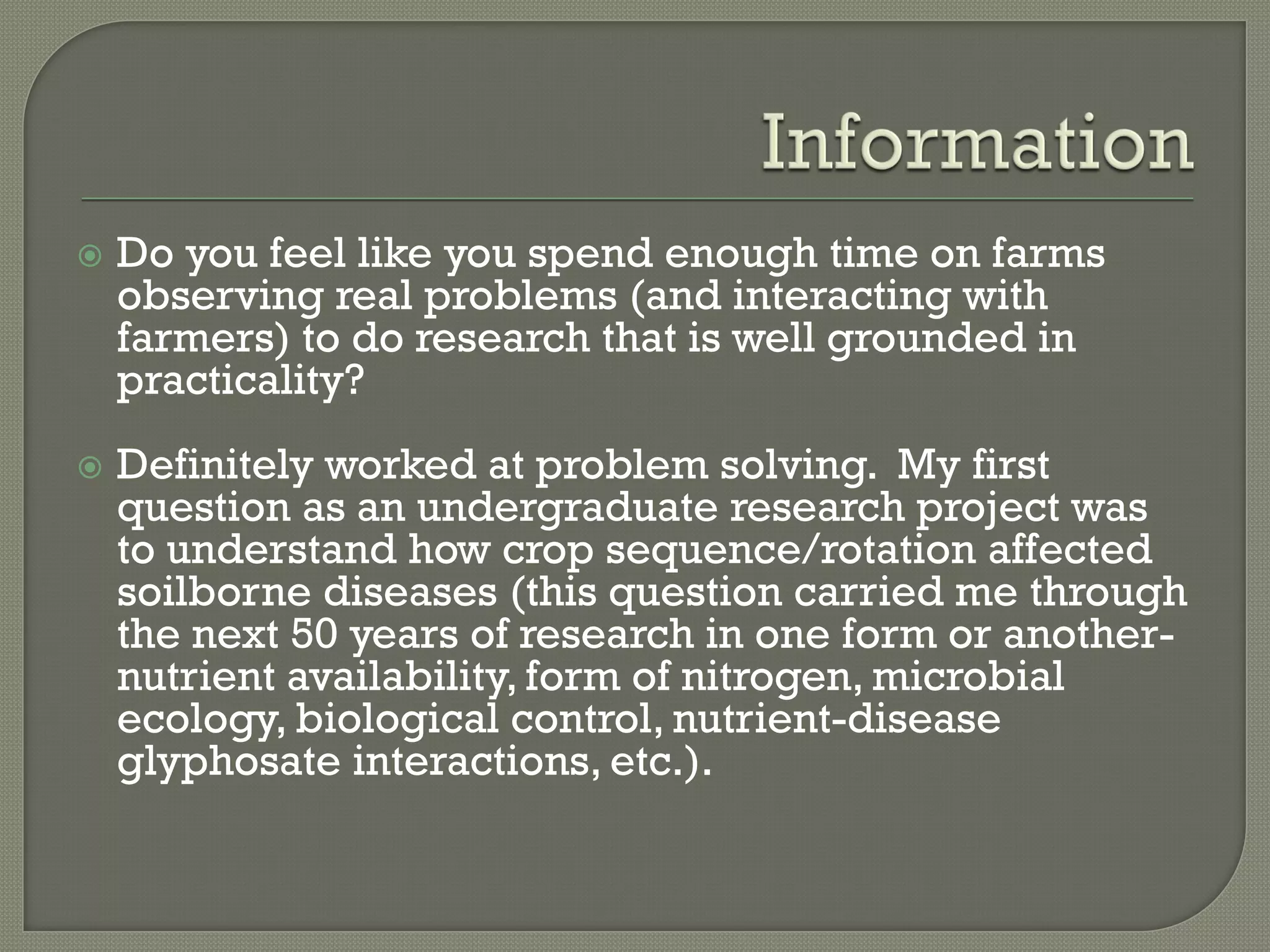    Do you feel like you spend enough time on farms
    observing real problems (and interacting with
    farmers) to do research that is well grounded in
    practicality?
   Definitely worked at problem solving. My first
    question as an undergraduate research project was
    to understand how crop sequence/rotation affected
    soilborne diseases (this question carried me through
    the next 50 years of research in one form or another-
    nutrient availability, form of nitrogen, microbial
    ecology, biological control, nutrient-disease
    glyphosate interactions, etc.).
 