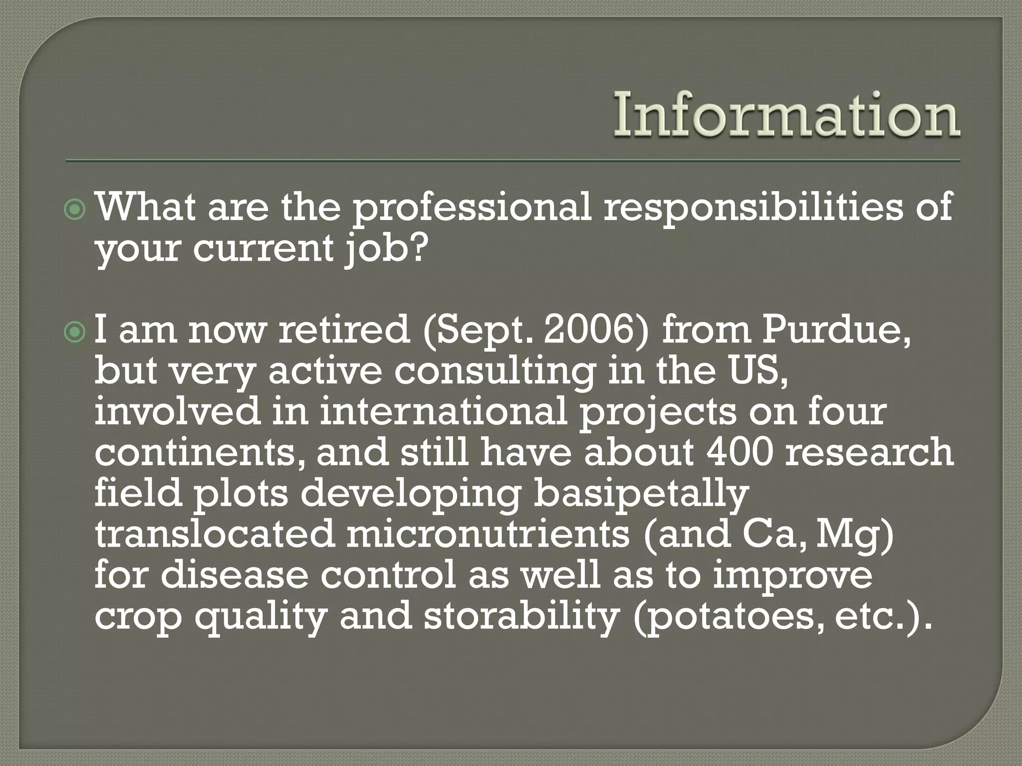 What are the professional responsibilities of
 your current job?
I am now retired (Sept. 2006) from Purdue,
 but very active consulting in the US,
 involved in international projects on four
 continents, and still have about 400 research
 field plots developing basipetally
 translocated micronutrients (and Ca, Mg)
 for disease control as well as to improve
 crop quality and storability (potatoes, etc.).
 