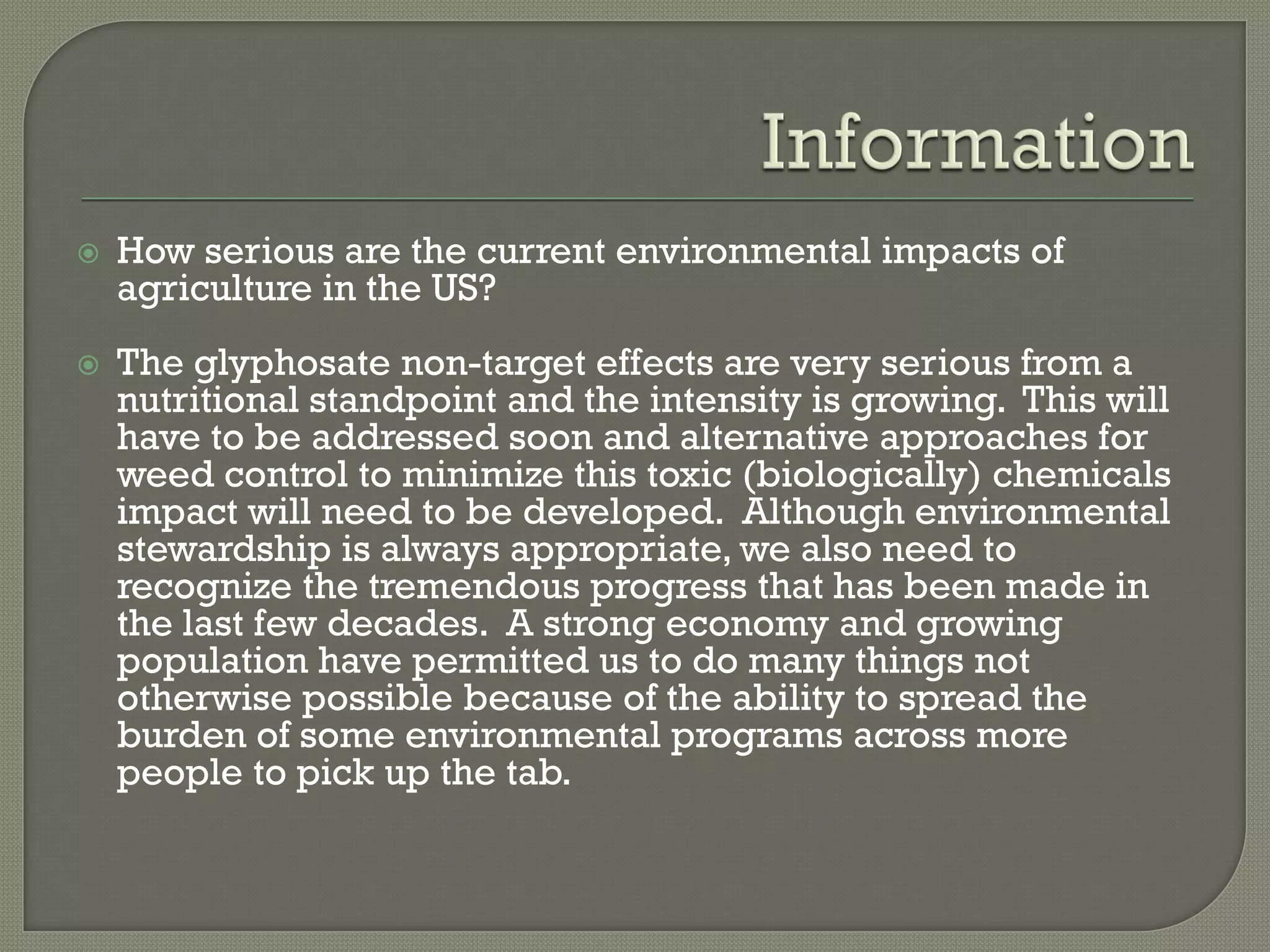    How serious are the current environmental impacts of
    agriculture in the US?
   The glyphosate non-target effects are very serious from a
    nutritional standpoint and the intensity is growing. This will
    have to be addressed soon and alternative approaches for
    weed control to minimize this toxic (biologically) chemicals
    impact will need to be developed. Although environmental
    stewardship is always appropriate, we also need to
    recognize the tremendous progress that has been made in
    the last few decades. A strong economy and growing
    population have permitted us to do many things not
    otherwise possible because of the ability to spread the
    burden of some environmental programs across more
    people to pick up the tab.
 