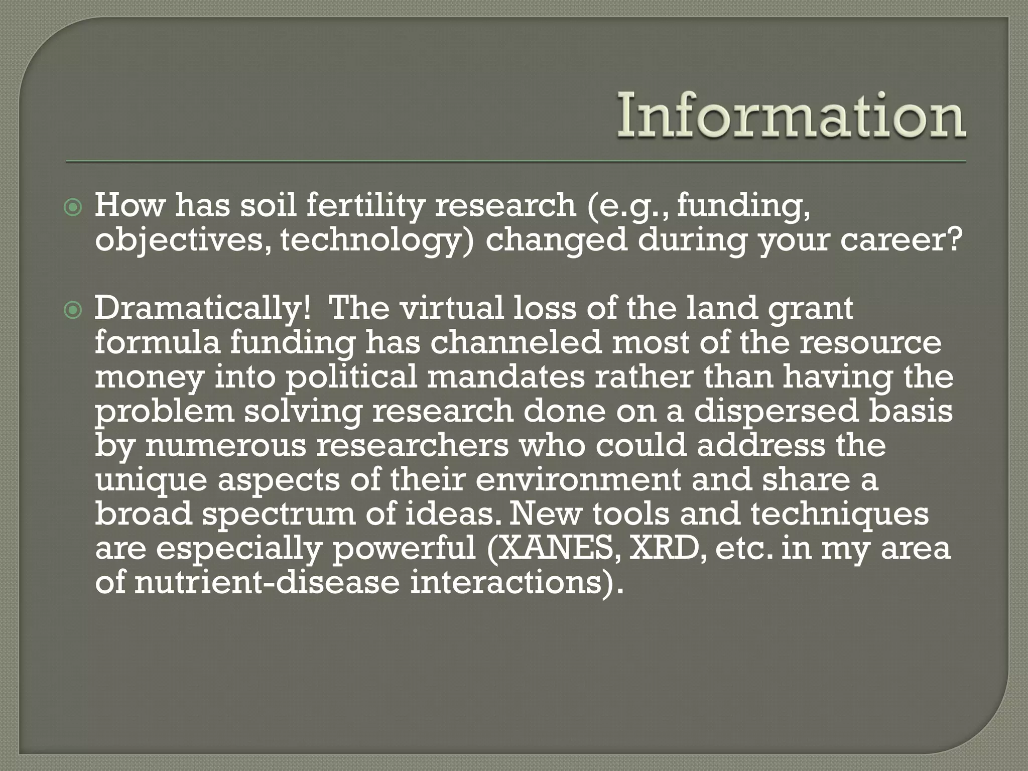    How has soil fertility research (e.g., funding,
    objectives, technology) changed during your career?
   Dramatically! The virtual loss of the land grant
    formula funding has channeled most of the resource
    money into political mandates rather than having the
    problem solving research done on a dispersed basis
    by numerous researchers who could address the
    unique aspects of their environment and share a
    broad spectrum of ideas. New tools and techniques
    are especially powerful (XANES, XRD, etc. in my area
    of nutrient-disease interactions).
 