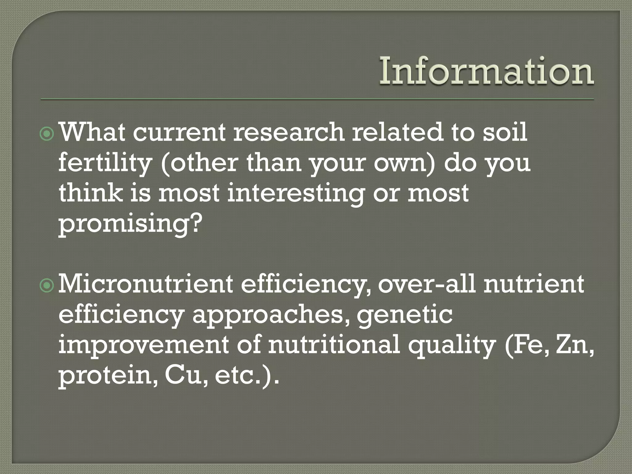  What  current research related to soil
 fertility (other than your own) do you
 think is most interesting or most
 promising?

 Micronutrient efficiency, over-all nutrient
 efficiency approaches, genetic
 improvement of nutritional quality (Fe, Zn,
 protein, Cu, etc.).
 