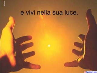 e vivi nella sua luce. 